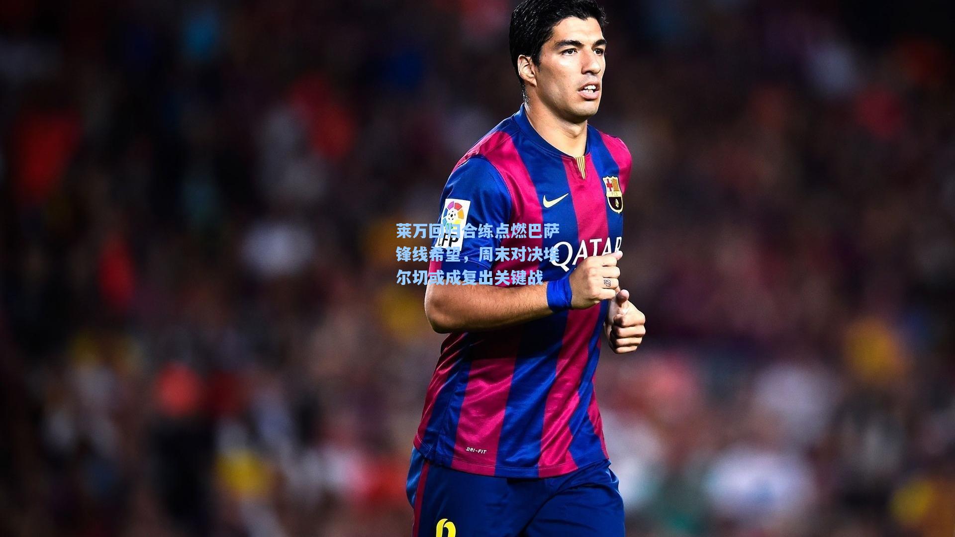 莱万回归合练点燃巴萨锋线希望，周末对决埃尔切或成复出关键战